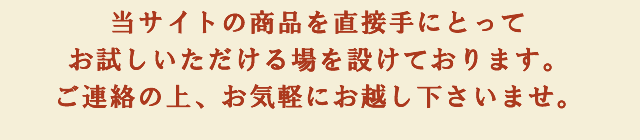 当サイトの商品を直接手にとってお試しいただける場を設けております。ご連絡の上、お気軽にお越し下さいませ。